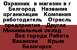 Охранник. в магазин в г. Белгород › Название организации ­ Компания-работодатель › Отрасль предприятия ­ Другое › Минимальный оклад ­ 11 000 - Все города Работа » Вакансии   . Крым,Белогорск